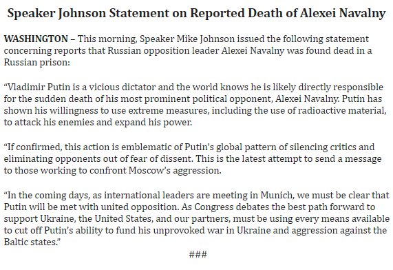 Speaker Mike Johnson issued the following statement concerning reports that Russian opposition leader Alexei Navalny was found dead in a Russian prison: “Putin is a vicious dictator and the world knows he is likely directly responsible for the sudden death of his most prominent political opponent, Alexei Navalny. Putin has shown his willingness to use extreme measures, including the use of radioactive material, to attack his enemies and expand his power.